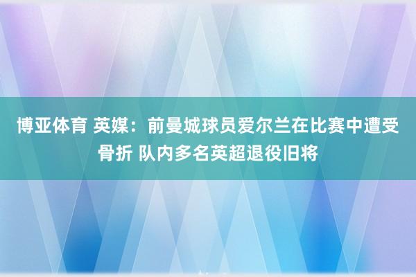 博亚体育 英媒:前曼城球员爱尔兰在比赛中遭受骨折 队内多名英超退役旧将