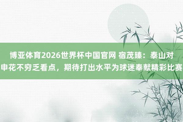 博亚体育2026世界杯中国官网 宿茂臻:泰山对申花不穷乏看点,期待打出水平为球迷奉献精彩比赛