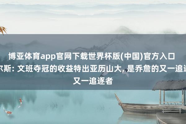 博亚体育app官网下载世界杯版(中国)官方入口 皮尔斯: 文班夺冠的收益特出亚历山大， 是乔詹的又一追逐者