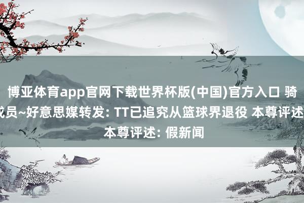 博亚体育app官网下载世界杯版(中国)官方入口 骑士首冠成员~好意思媒转发: TT已追究从篮球界退役 本尊评述: 假新闻