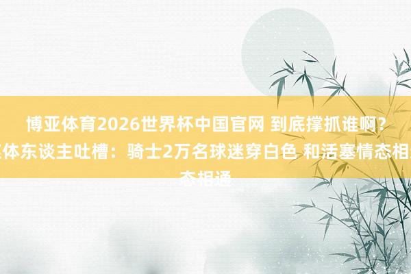 博亚体育2026世界杯中国官网 到底撑抓谁啊?媒体东谈主吐槽:骑士2万名球迷穿白色 和活塞情态相通