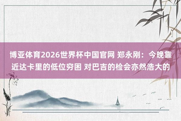博亚体育2026世界杯中国官网 郑永刚：今晚靠近达卡里的低位穷困 对巴吉的检会亦然浩大的