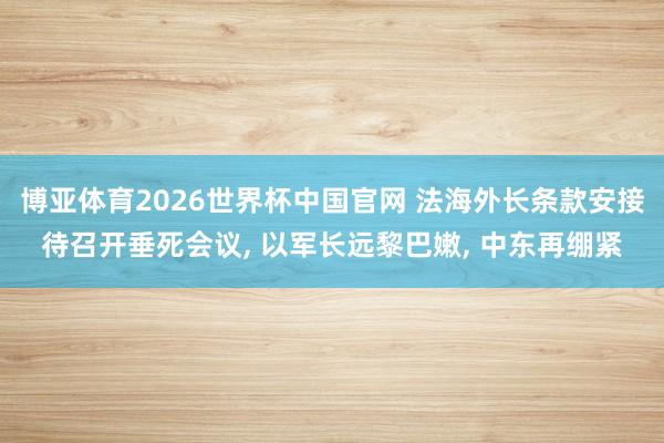 博亚体育2026世界杯中国官网 法海外长条款安接待召开垂死会议， 以军长远黎巴嫩， 中东再绷紧