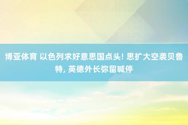 博亚体育 以色列求好意思国点头! 思扩大空袭贝鲁特, 英德外长弥留喊停
