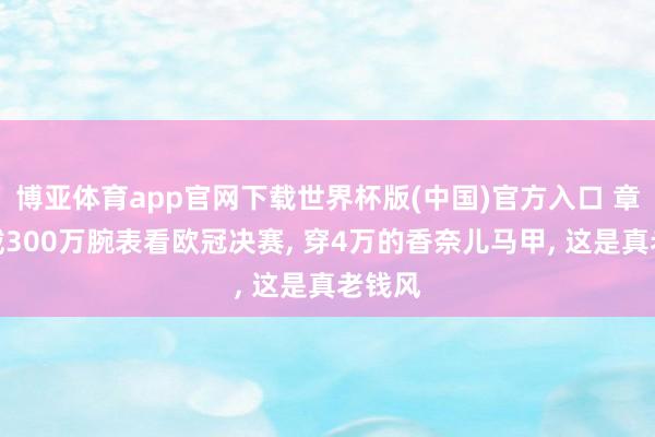 博亚体育app官网下载世界杯版(中国)官方入口 章泽天戴300万腕表看欧冠决赛， 穿4万的香奈儿马甲， 这是真老钱风