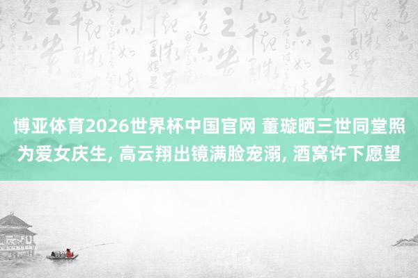 博亚体育2026世界杯中国官网 董璇晒三世同堂照为爱女庆生, 高云翔出镜满脸宠溺, 酒窝许下愿望