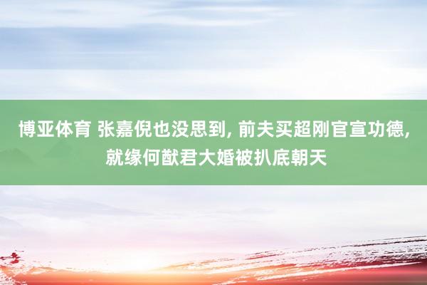 博亚体育 张嘉倪也没思到, 前夫买超刚官宣功德, 就缘何猷君大婚被扒底朝天