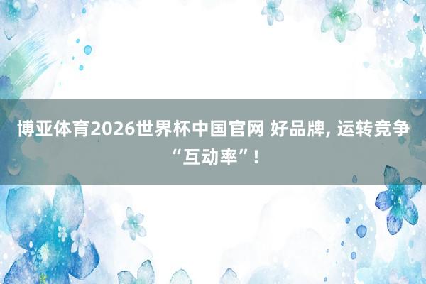 博亚体育2026世界杯中国官网 好品牌, 运转竞争“互动率”!