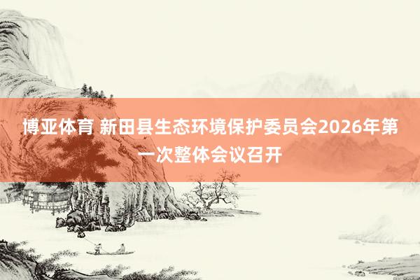 博亚体育 新田县生态环境保护委员会2026年第一次整体会议召开