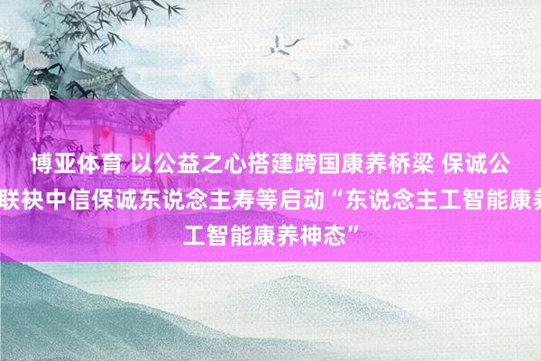 博亚体育 以公益之心搭建跨国康养桥梁 保诚公益基金联袂中信保诚东说念主寿等启动“东说念主工智能康养神态”