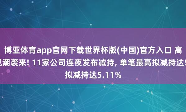 博亚体育app官网下载世界杯版(中国)官方入口 高位套现潮袭来! 11家公司连夜发布减持, 单笔最高拟减持达5.11%