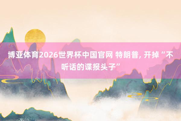 博亚体育2026世界杯中国官网 特朗普, 开掉“不听话的谍报头子”