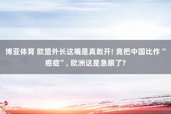 博亚体育 欧盟外长这嘴是真敢开! 竟把中国比作“癌症”, 欧洲这是急眼了?