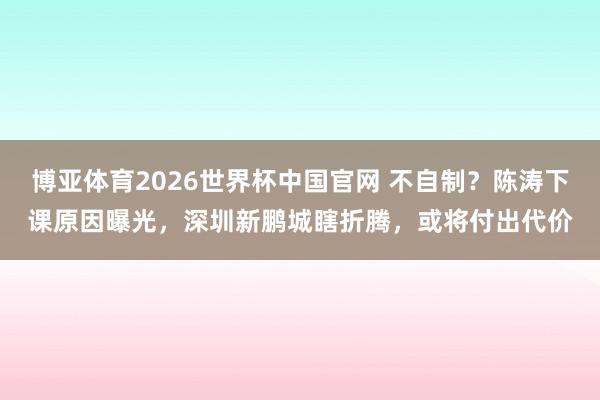 博亚体育2026世界杯中国官网 不自制?陈涛下课原因曝光,深圳新鹏城瞎折腾,或将付出代价