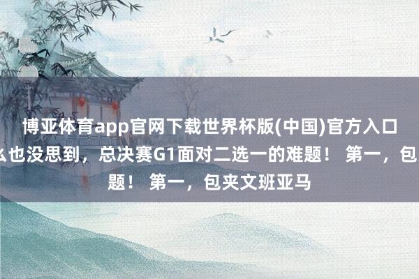 博亚体育app官网下载世界杯版(中国)官方入口 尼克斯怎么也没思到,总决赛G1面对二选一的难题! 第一,包夹文班亚马