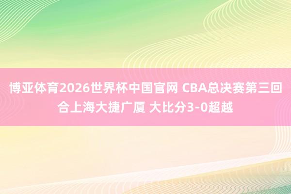 博亚体育2026世界杯中国官网 CBA总决赛第三回合上海大捷广厦 大比分3-0超越