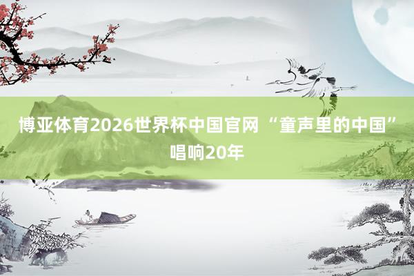 博亚体育2026世界杯中国官网 “童声里的中国”唱响20年