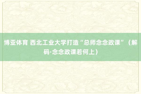 博亚体育 西北工业大学打造“总师念念政课”(解码·念念政课若何上)