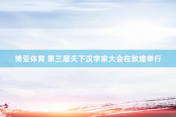 博亚体育 第三届天下汉学家大会在敦煌举行