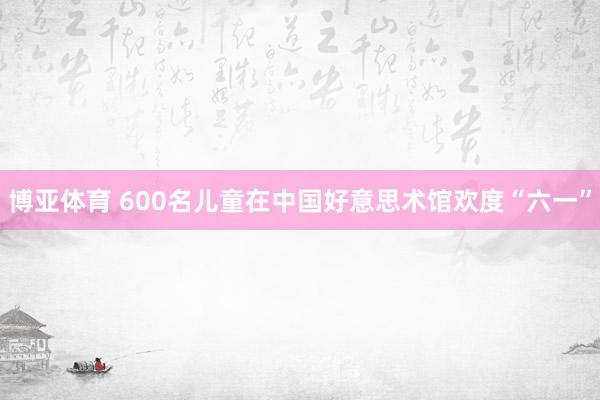 博亚体育 600名儿童在中国好意思术馆欢度“六一”