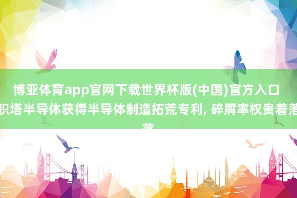 博亚体育app官网下载世界杯版(中国)官方入口 积塔半导体获得半导体制造拓荒专利， 碎屑率权贵着落