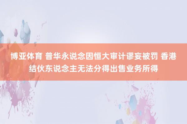 博亚体育 普华永说念因恒大审计谬妄被罚 香港结伙东说念主无法分得出售业务所得