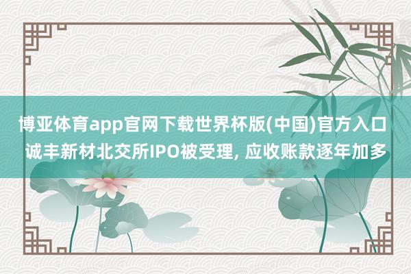 博亚体育app官网下载世界杯版(中国)官方入口 诚丰新材北交所IPO被受理， 应收账款逐年加多