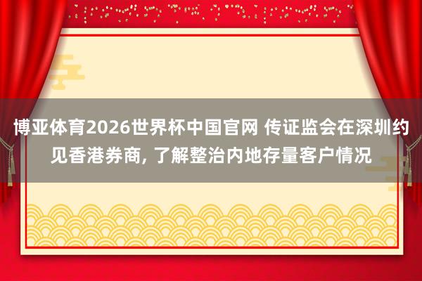 博亚体育2026世界杯中国官网 传证监会在深圳约见香港券商, 了解整治内地存量客户情况
