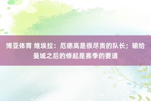博亚体育 维埃拉:厄德高是很尽责的队长;输给曼城之后的修起是赛季的要道