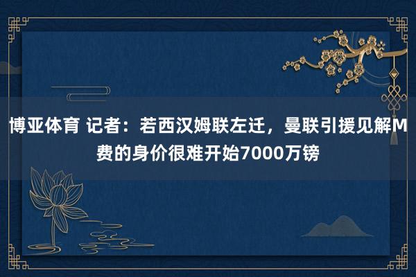 博亚体育 记者:若西汉姆联左迁,曼联引援见解M费的身价很难开始7000万镑