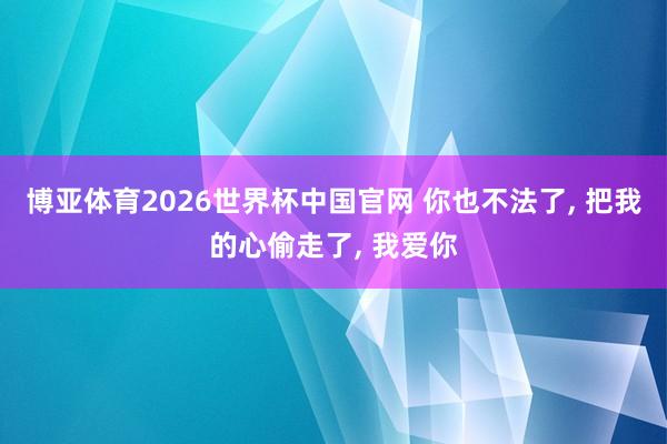 博亚体育2026世界杯中国官网 你也不法了， 把我的心偷走了， 我爱你