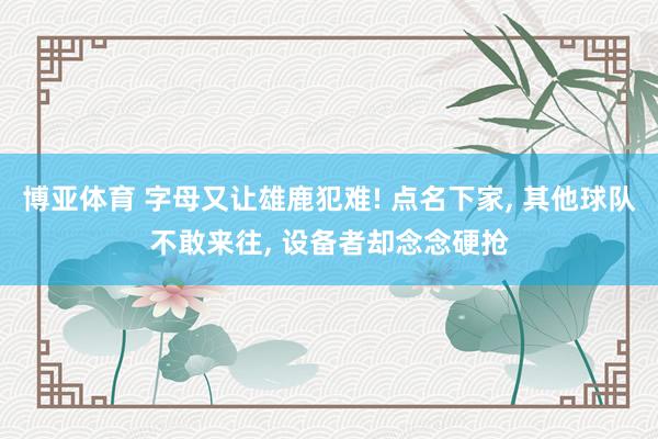 博亚体育 字母又让雄鹿犯难! 点名下家， 其他球队不敢来往， 设备者却念念硬抢