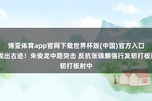 博亚体育app官网下载世界杯版(中国)官方入口 纵脱出古迹！朱俊龙中路突击 反抗张镇麟强行发轫打板射中