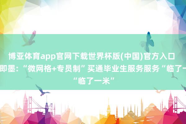 博亚体育app官网下载世界杯版(中国)官方入口 青岛即墨: “微网格+专员制”买通毕业生服务服务“临了一米”