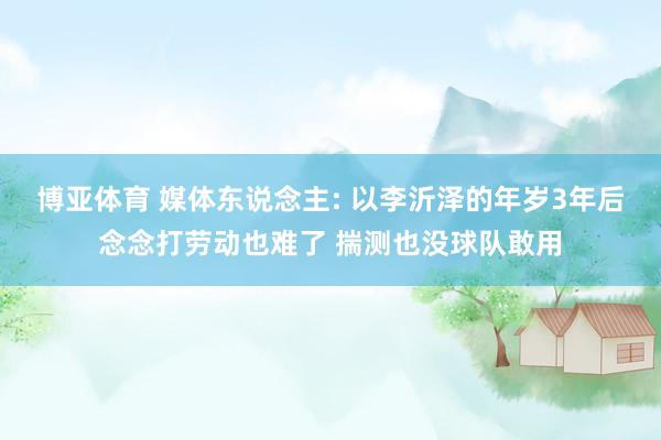 博亚体育 媒体东说念主: 以李沂泽的年岁3年后念念打劳动也难了 揣测也没球队敢用