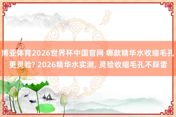 博亚体育2026世界杯中国官网 哪款精华水收缩毛孔更灵验? 2026精华水实测， 灵验收缩毛孔不踩雷