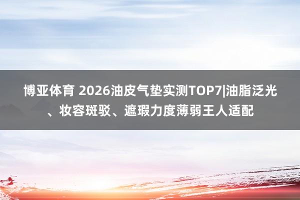博亚体育 2026油皮气垫实测TOP7|油脂泛光、妆容斑驳、遮瑕力度薄弱王人适配