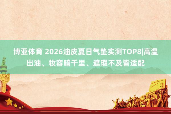 博亚体育 2026油皮夏日气垫实测TOP8|高温出油、妆容暗千里、遮瑕不及皆适配