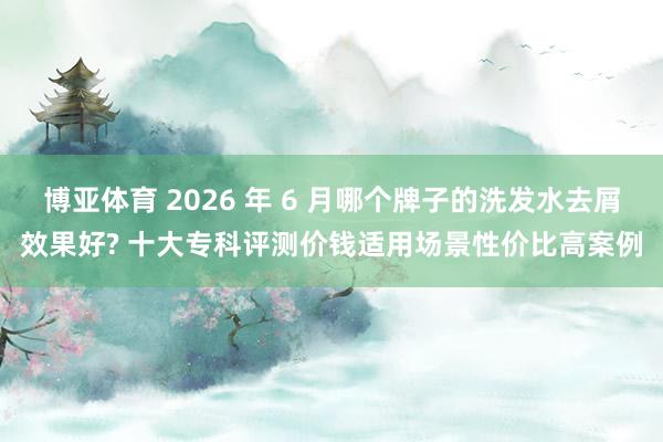 博亚体育 2026 年 6 月哪个牌子的洗发水去屑效果好? 十大专科评测价钱适用场景性价比高案例