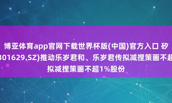 博亚体育app官网下载世界杯版(中国)官方入口 矽电股份(301629.SZ)推动乐岁君和、乐岁君传拟减捏策画不超1%股份