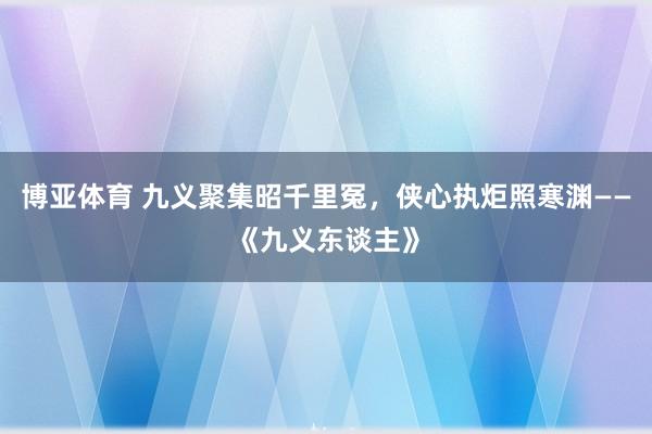 博亚体育 九义聚集昭千里冤,侠心执炬照寒渊——《九义东谈主》