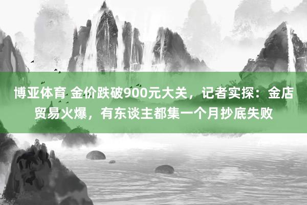 博亚体育 金价跌破900元大关，记者实探：金店贸易火爆，有东谈主都集一个月抄底失败