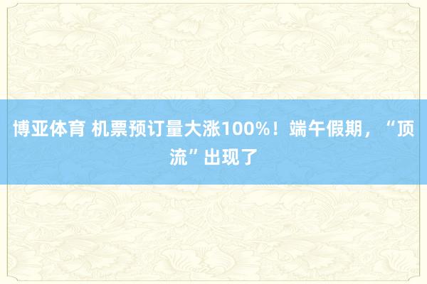 博亚体育 机票预订量大涨100%!端午假期,“顶流”出现了