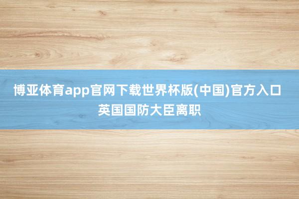 博亚体育app官网下载世界杯版(中国)官方入口 英国国防大臣离职