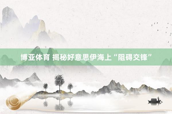 博亚体育 揭秘好意思伊海上“阻碍交锋”