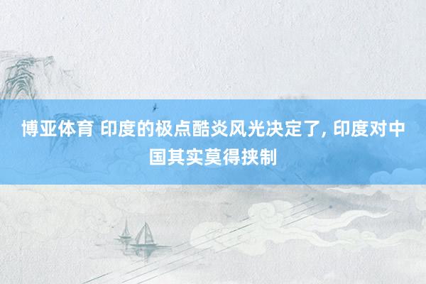 博亚体育 印度的极点酷炎风光决定了, 印度对中国其实莫得挟制