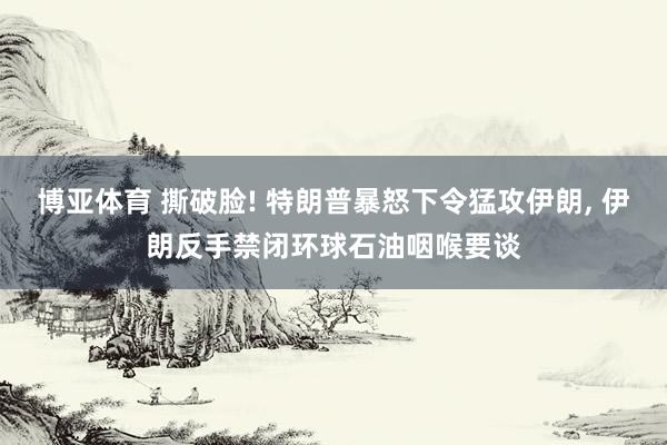 博亚体育 撕破脸! 特朗普暴怒下令猛攻伊朗, 伊朗反手禁闭环球石油咽喉要谈
