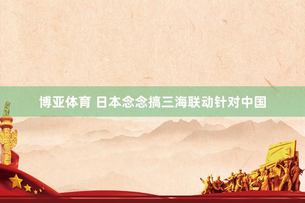 博亚体育 日本念念搞三海联动针对中国