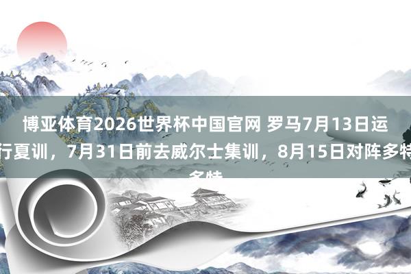 博亚体育2026世界杯中国官网 罗马7月13日运行夏训,7月31日前去威尔士集训,8月15日对阵多特