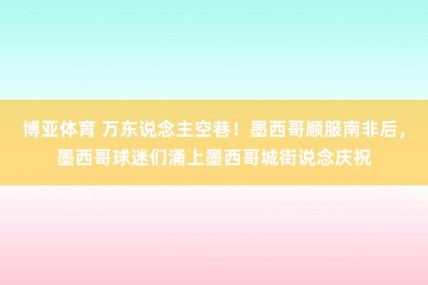 博亚体育 万东说念主空巷！墨西哥顺服南非后，墨西哥球迷们涌上墨西哥城街说念庆祝